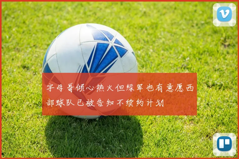 字母哥倾心热火但绿军也有意愿西部球队已被告知不续约计划
