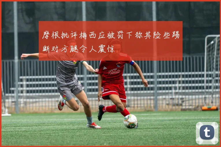 摩根批评梅西应被罚下称其险些踢断对方腿令人震惊
