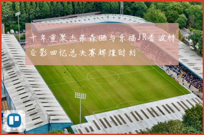 十年重聚杰弗森晒与乐福JR香波特合影回忆总决赛辉煌时刻