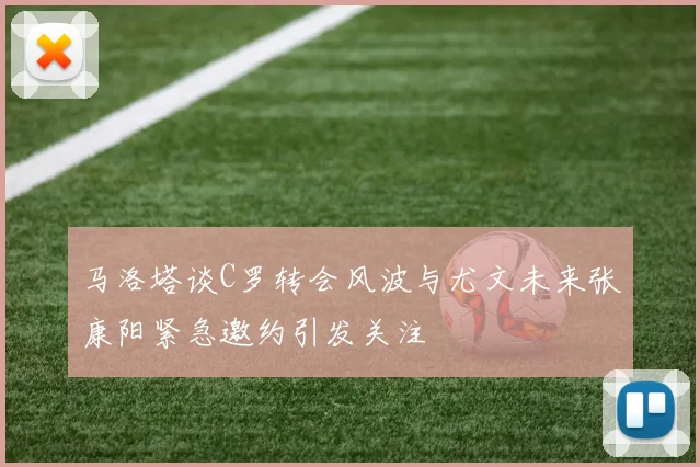 马洛塔谈C罗转会风波与尤文未来张康阳紧急邀约引发关注