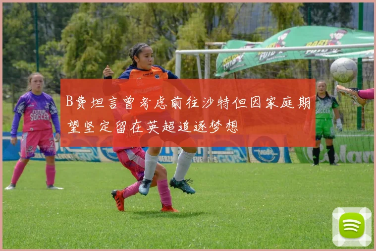 B费坦言曾考虑前往沙特但因家庭期望坚定留在英超追逐梦想