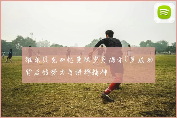 维尔贝克回忆曼联岁月揭示C罗成功背后的努力与拼搏精神