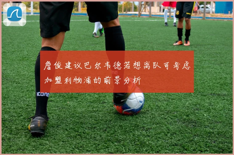 詹俊建议巴尔韦德若想离队可考虑加盟利物浦的前景分析
