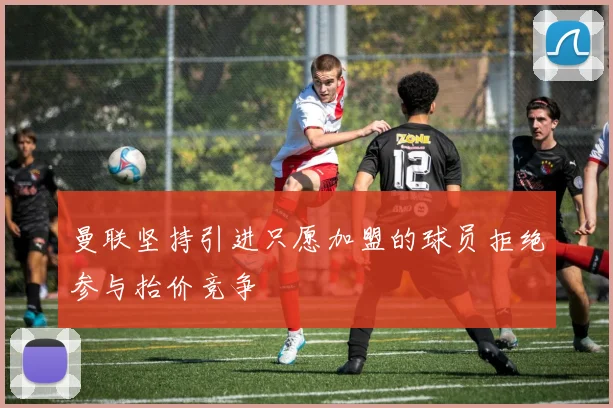 曼联坚持引进只愿加盟的球员拒绝参与抬价竞争