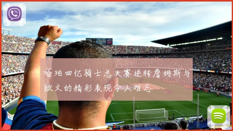 哈珀回忆骑士总决赛逆转詹姆斯与欧文的精彩表现令人难忘