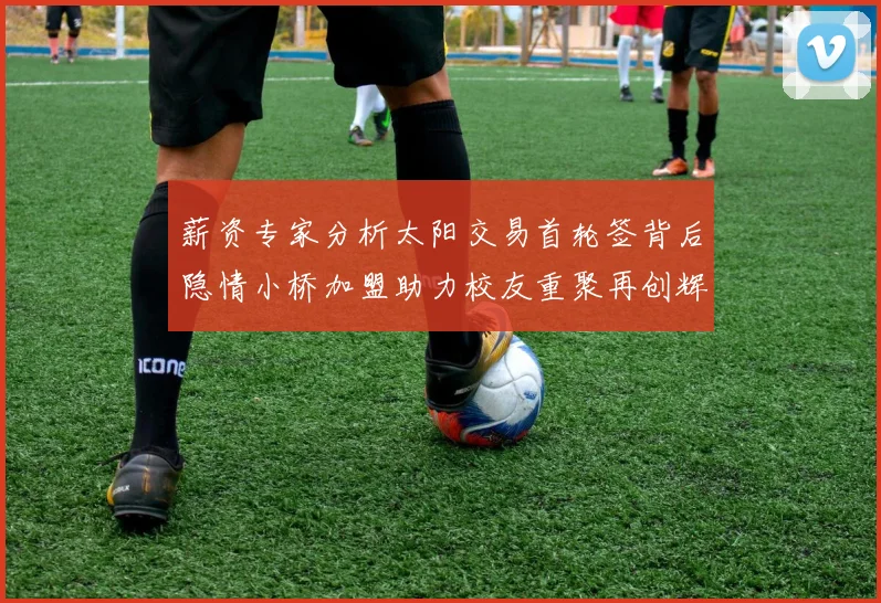 薪资专家分析太阳交易首轮签背后隐情小桥加盟助力校友重聚再创辉煌