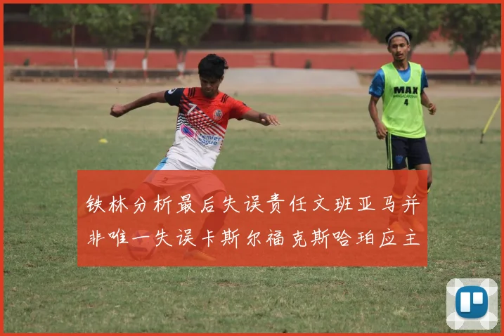 铁林分析最后失误责任文班亚马并非唯一失误卡斯尔福克斯哈珀应主动接球