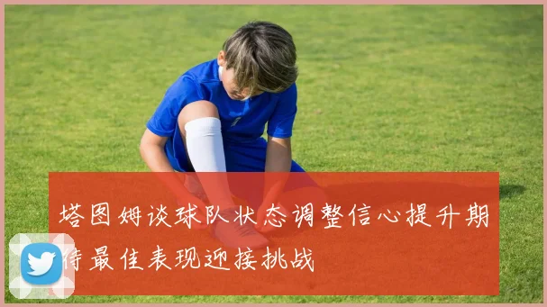 塔图姆谈球队状态调整信心提升期待最佳表现迎接挑战