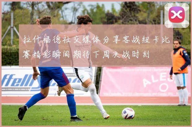 拉什福德社交媒体分享客战纽卡比赛精彩瞬间期待下周决战时刻