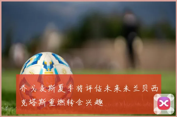 乔戈麦斯夏季将评估未来米兰贝西克塔斯重燃转会兴趣