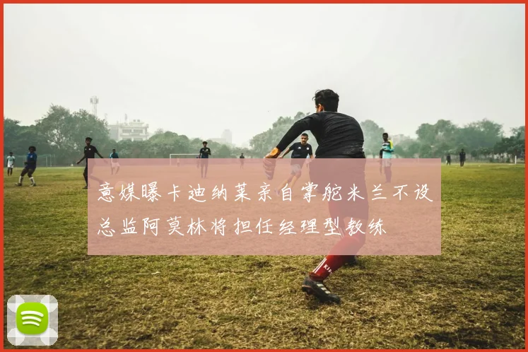 意媒曝卡迪纳莱亲自掌舵米兰不设总监阿莫林将担任经理型教练