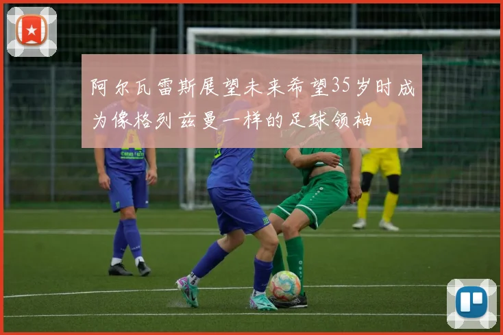 阿尔瓦雷斯展望未来希望35岁时成为像格列兹曼一样的足球领袖