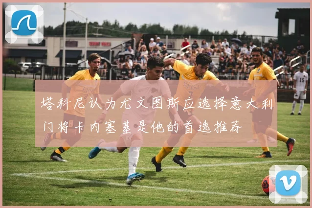 塔科尼认为尤文图斯应选择意大利门将卡内塞基是他的首选推荐