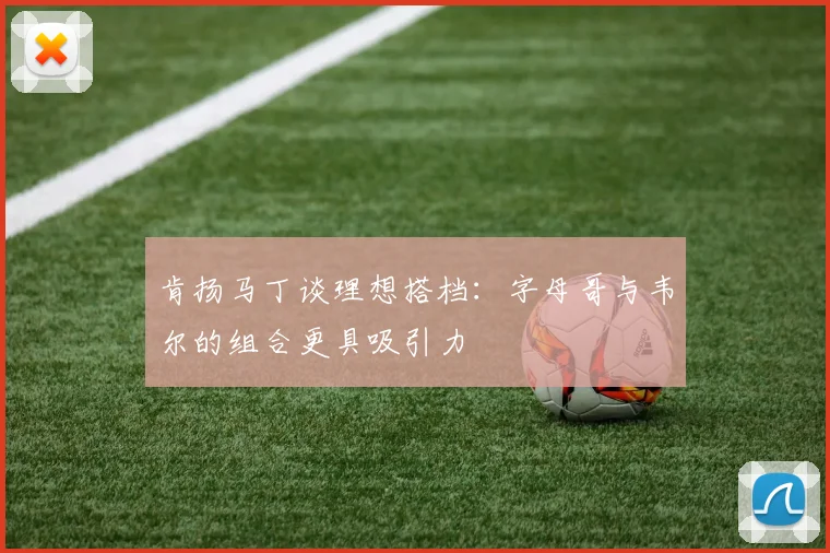 肯扬马丁谈理想搭档：字母哥与韦尔的组合更具吸引力