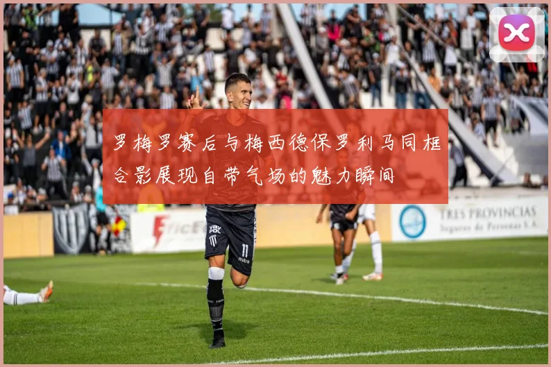罗梅罗赛后与梅西德保罗利马同框合影展现自带气场的魅力瞬间