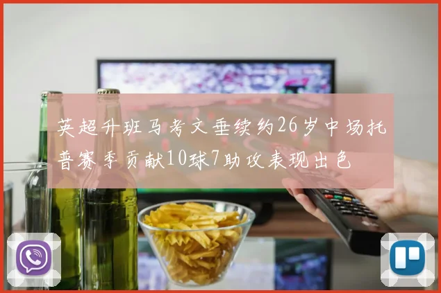英超升班马考文垂续约26岁中场托普赛季贡献10球7助攻表现出色