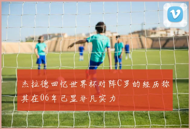 杰拉德回忆世界杯对阵C罗的经历称其在06年已显非凡实力