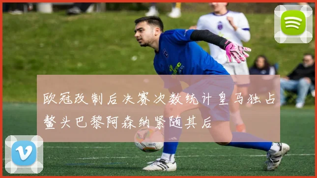 欧冠改制后决赛次数统计皇马独占鳌头巴黎阿森纳紧随其后