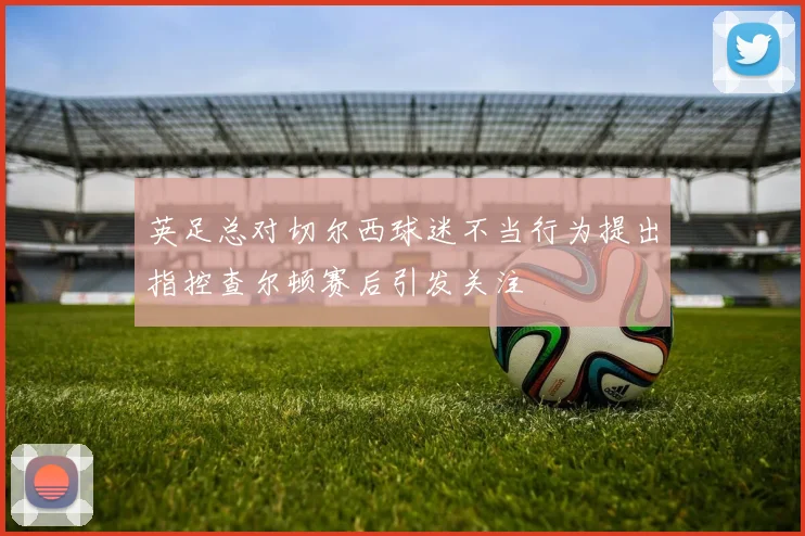 英足总对切尔西球迷不当行为提出指控查尔顿赛后引发关注