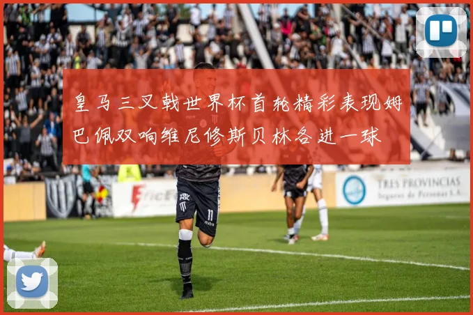 皇马三叉戟世界杯首轮精彩表现姆巴佩双响维尼修斯贝林各进一球