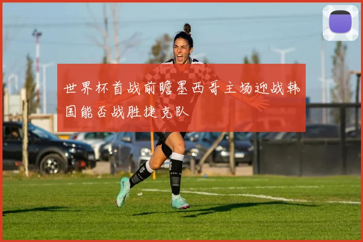 世界杯首战前瞻墨西哥主场迎战韩国能否战胜捷克队