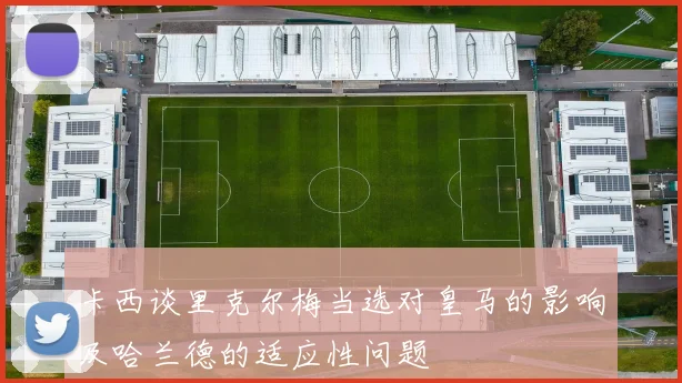 卡西谈里克尔梅当选对皇马的影响及哈兰德的适应性问题