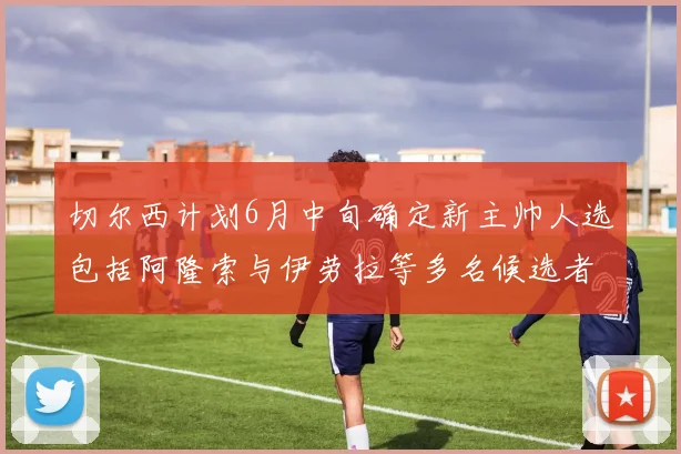 切尔西计划6月中旬确定新主帅人选包括阿隆索与伊劳拉等多名候选者