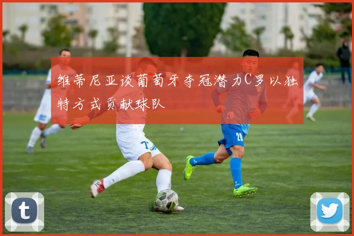 维蒂尼亚谈葡萄牙夺冠潜力C罗以独特方式贡献球队