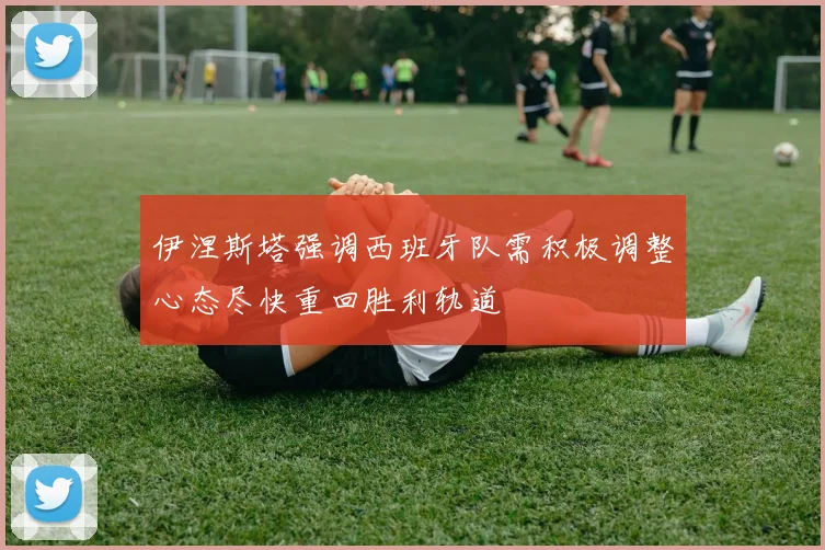 伊涅斯塔强调西班牙队需积极调整心态尽快重回胜利轨道