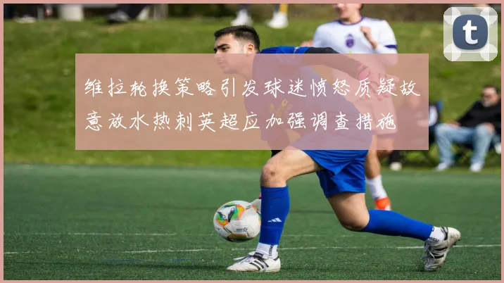 维拉轮换策略引发球迷愤怒质疑故意放水热刺英超应加强调查措施