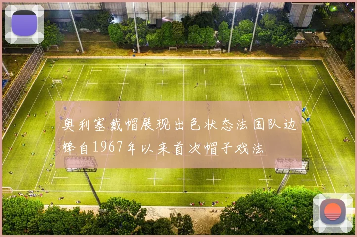 奥利塞戴帽展现出色状态法国队边锋自1967年以来首次帽子戏法