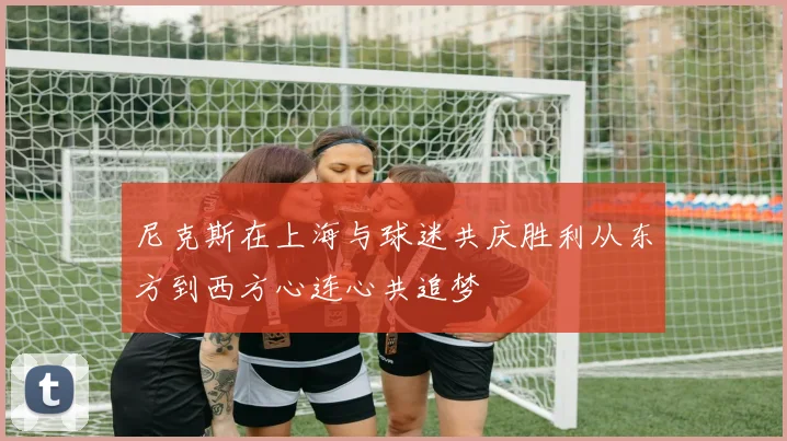 尼克斯在上海与球迷共庆胜利从东方到西方心连心共追梦