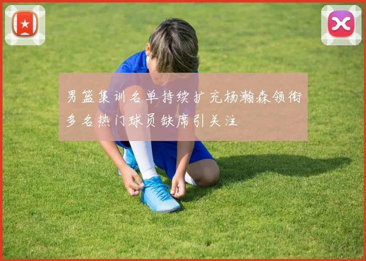 男篮集训名单持续扩充杨瀚森领衔多名热门球员缺席引关注