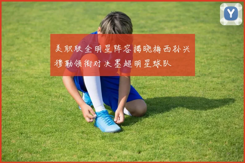 美职联全明星阵容揭晓梅西孙兴慜穆勒领衔对决墨超明星球队