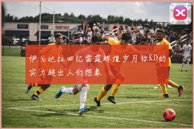 伊戈达拉回忆雷霆辉煌岁月称KD的实力超出人们想象