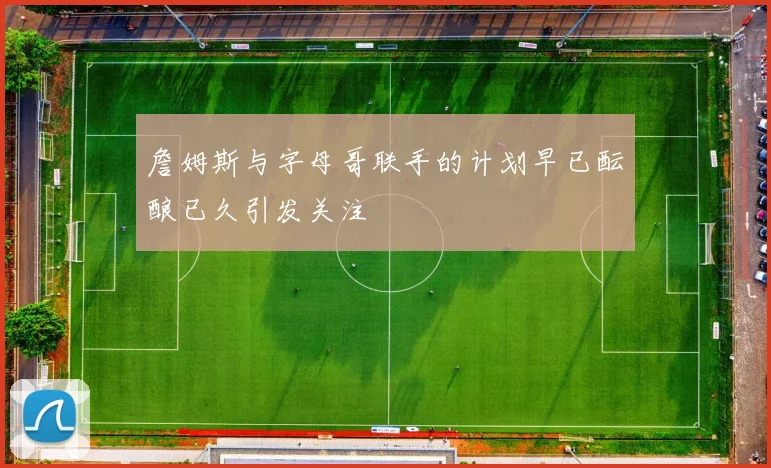詹姆斯与字母哥联手的计划早已酝酿已久引发关注