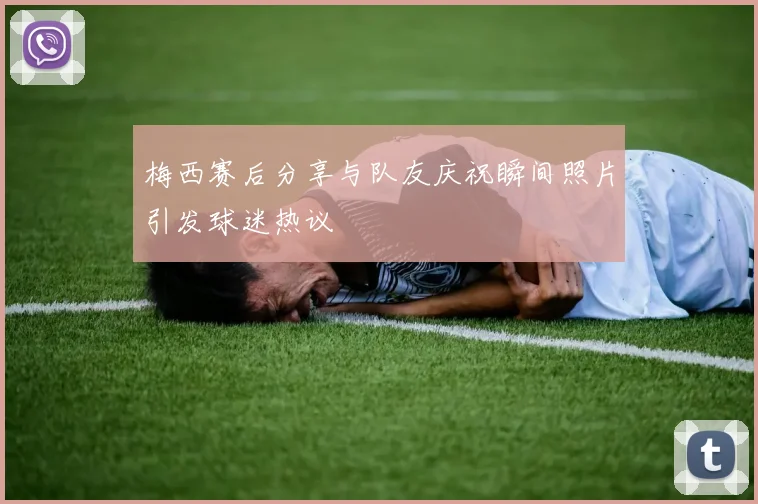 梅西赛后分享与队友庆祝瞬间照片引发球迷热议