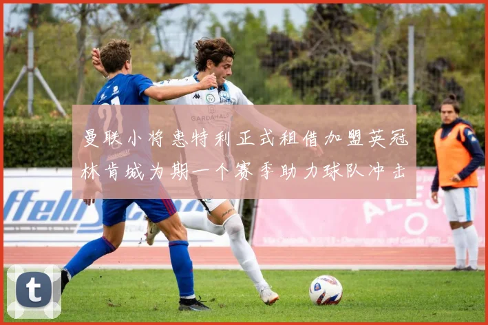 曼联小将惠特利正式租借加盟英冠林肯城为期一个赛季助力球队冲击升级