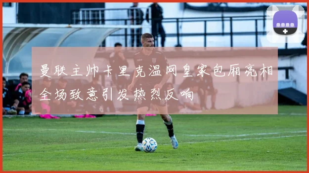 曼联主帅卡里克温网皇家包厢亮相全场致意引发热烈反响
