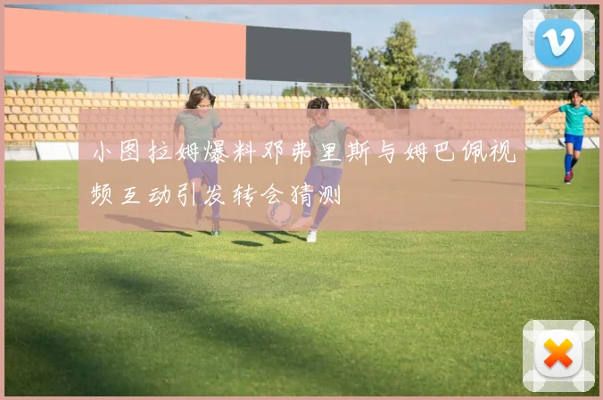 小图拉姆爆料邓弗里斯与姆巴佩视频互动引发转会猜测