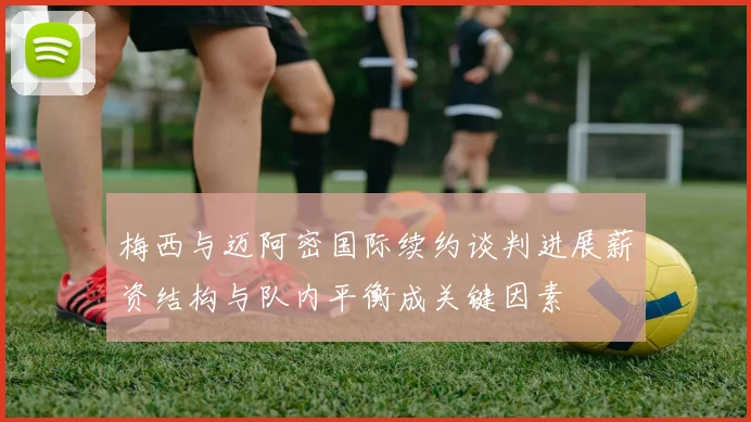 梅西与迈阿密国际续约谈判进展薪资结构与队内平衡成关键因素