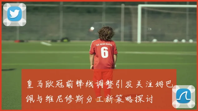 皇马欧冠前锋线调整引发关注姆巴佩与维尼修斯分工新策略探讨