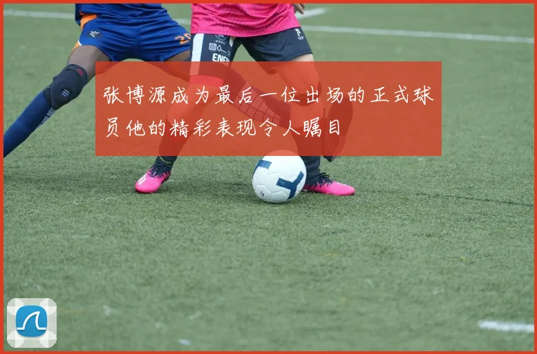 张博源成为最后一位出场的正式球员他的精彩表现令人瞩目